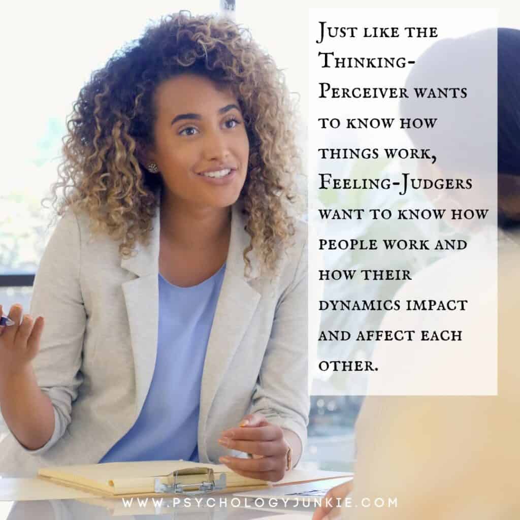 Just like the Thinking-Perceiver wants to know how things work, Feeling-Judgers want to know how people work and how their dynamics impact and affect each other.