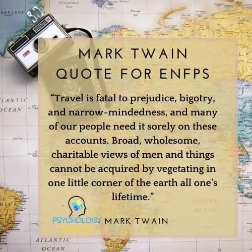 “Travel is fatal to prejudice, bigotry, and narrow-mindedness, and many of our people need it sorely on these accounts. Broad, wholesome, charitable views of men and things cannot be acquired by vegetating in one little corner of the earth all one's lifetime.”   quote for ENFP