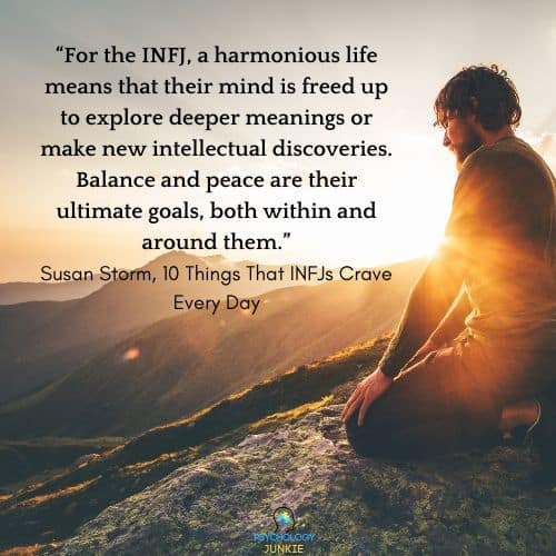 Why INFJs Need Harmony: For the INFJ, a harmonious life means that their mind is freed up to explore deeper meanings or make new intellectual discoveries. Balance and peace are their ultimate goals, both within and around them.